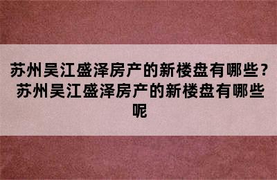 苏州吴江盛泽房产的新楼盘有哪些？ 苏州吴江盛泽房产的新楼盘有哪些呢